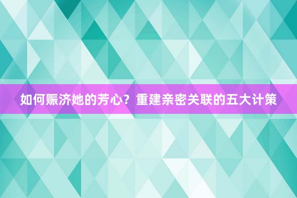 如何赈济她的芳心？重建亲密关联的五大计策